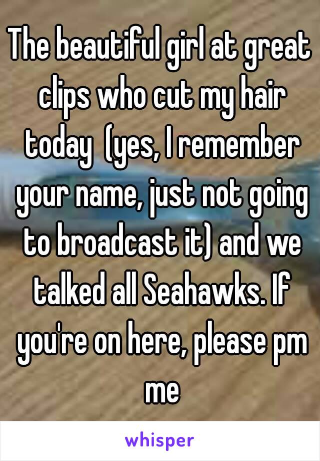 The beautiful girl at great clips who cut my hair today  (yes, I remember your name, just not going to broadcast it) and we talked all Seahawks. If you're on here, please pm me