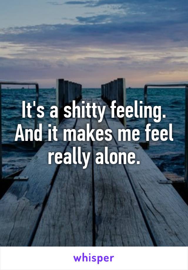 It's a shitty feeling. And it makes me feel really alone.