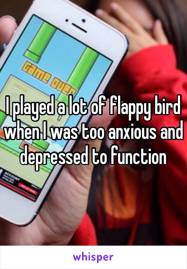 I played a lot of flappy bird when I was too anxious and depressed to function