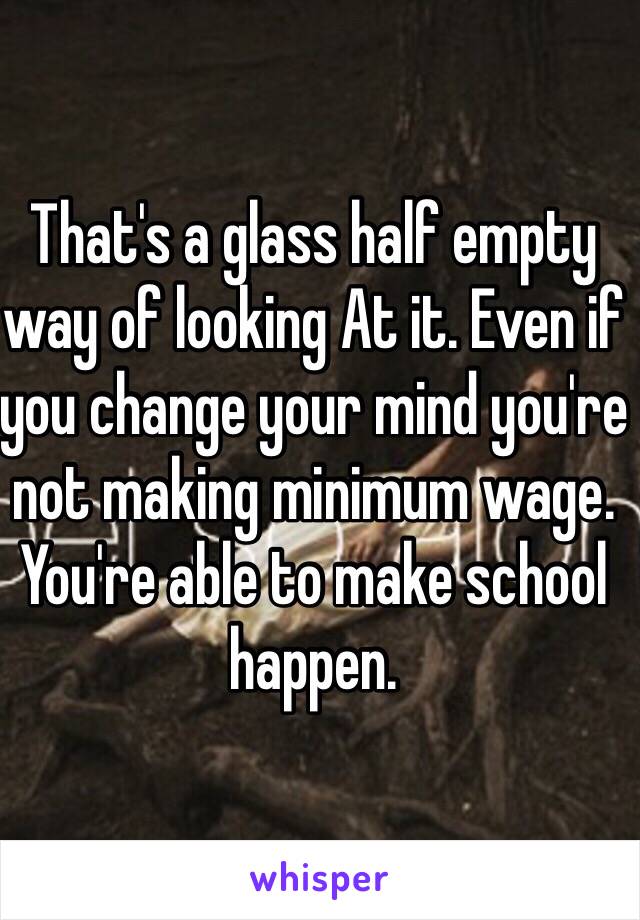 That's a glass half empty way of looking At it. Even if you change your mind you're not making minimum wage. You're able to make school happen. 