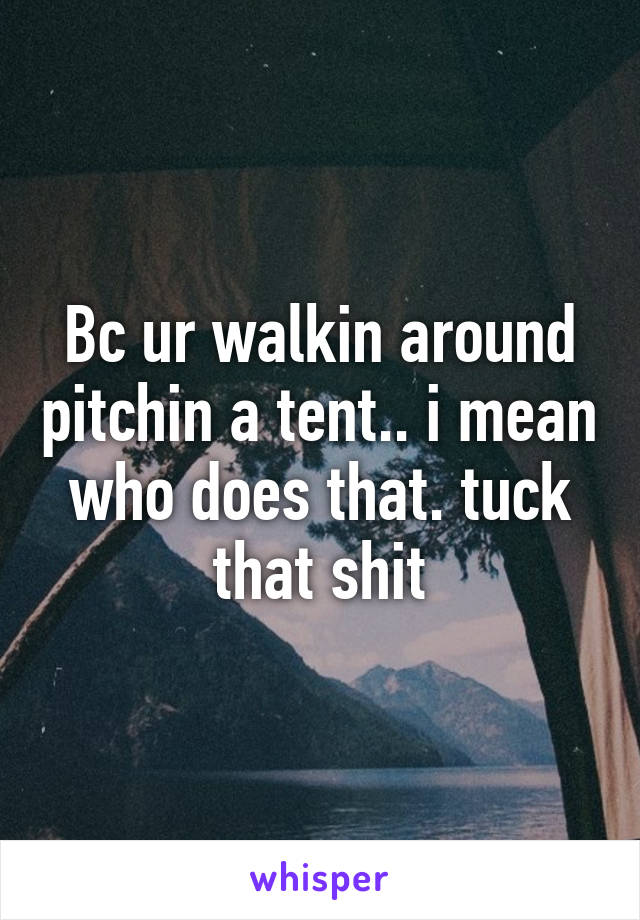 Bc ur walkin around pitchin a tent.. i mean who does that. tuck that shit