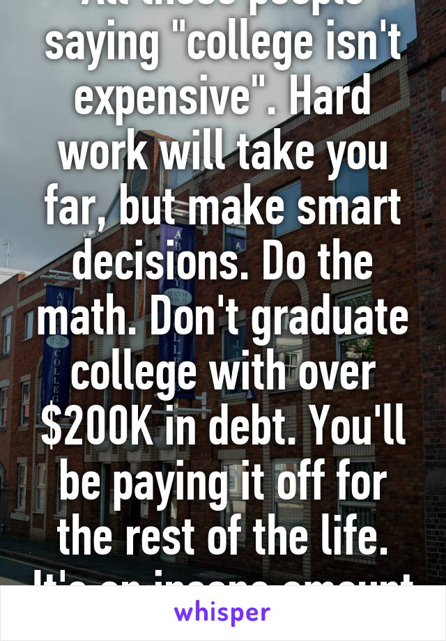 All these people saying "college isn't expensive". Hard work will take you far, but make smart decisions. Do the math. Don't graduate college with over $200K in debt. You'll be paying it off for the rest of the life. It's an insane amount of money.