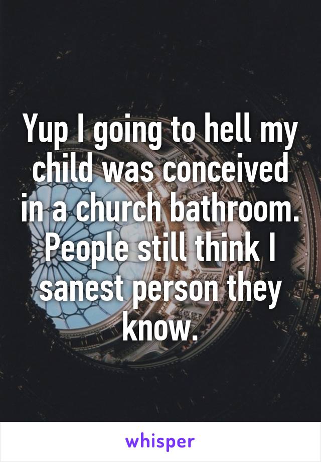 Yup I going to hell my child was conceived in a church bathroom. People still think I sanest person they know.