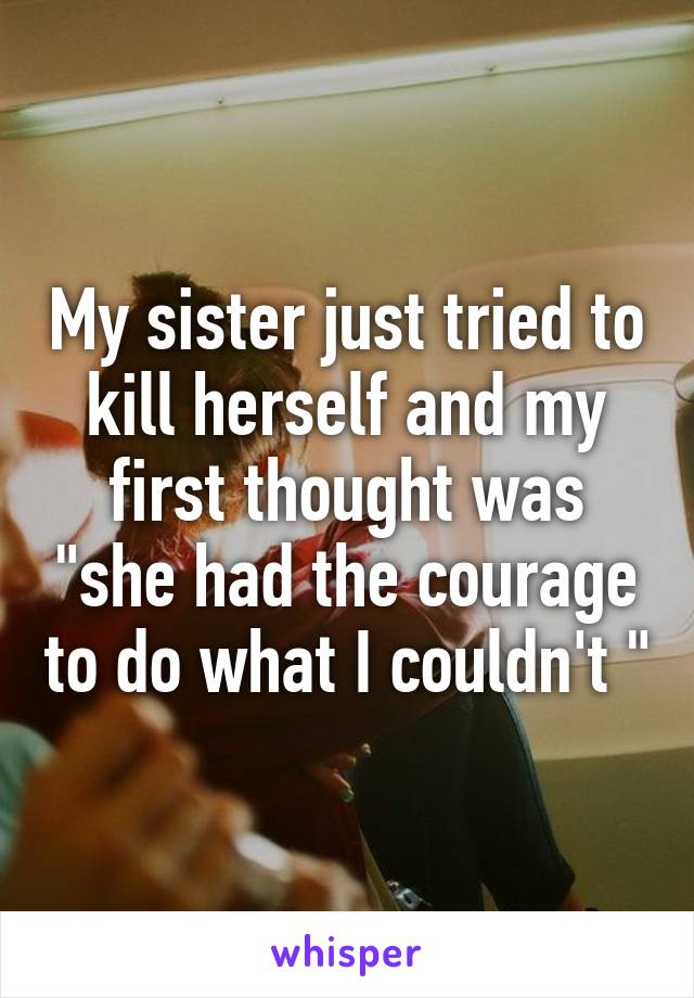 My sister just tried to kill herself and my first thought was "she had the courage to do what I couldn't "