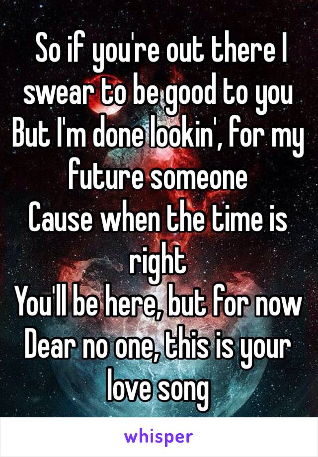  So if you're out there I swear to be good to you
But I'm done lookin', for my future someone
Cause when the time is right
You'll be here, but for now
Dear no one, this is your love song