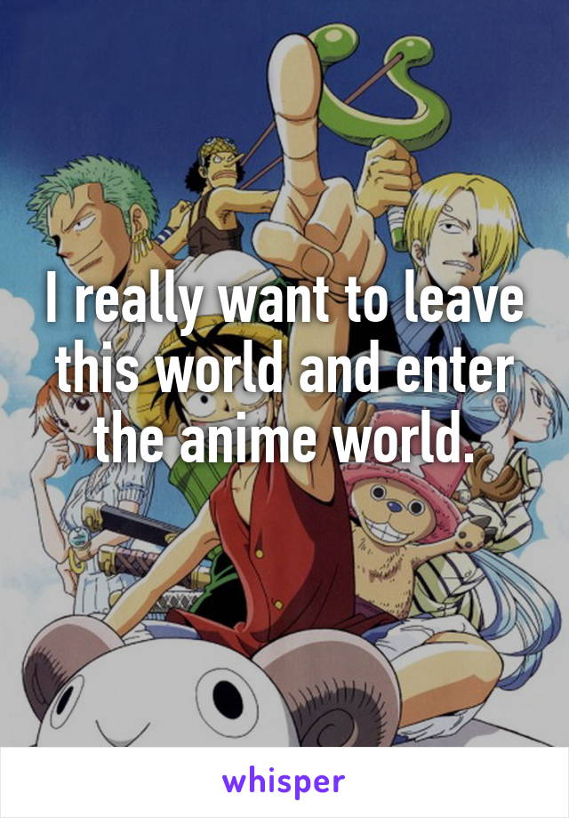 I really want to leave this world and enter the anime world.
