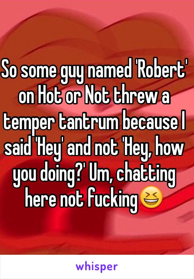 So some guy named 'Robert' on Hot or Not threw a temper tantrum because I said 'Hey' and not 'Hey, how you doing?' Um, chatting here not fucking😆