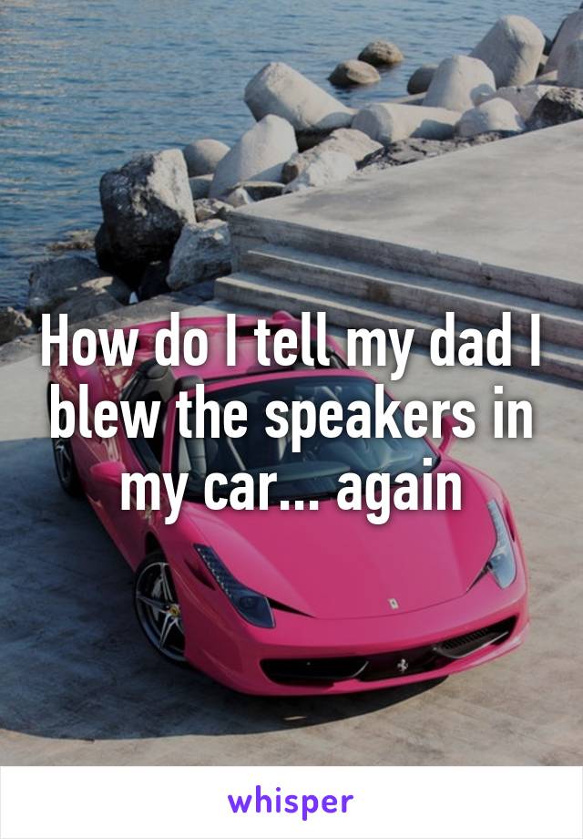 How do I tell my dad I blew the speakers in my car... again