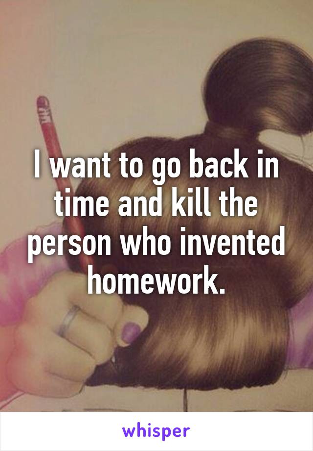 I want to go back in time and kill the person who invented homework.