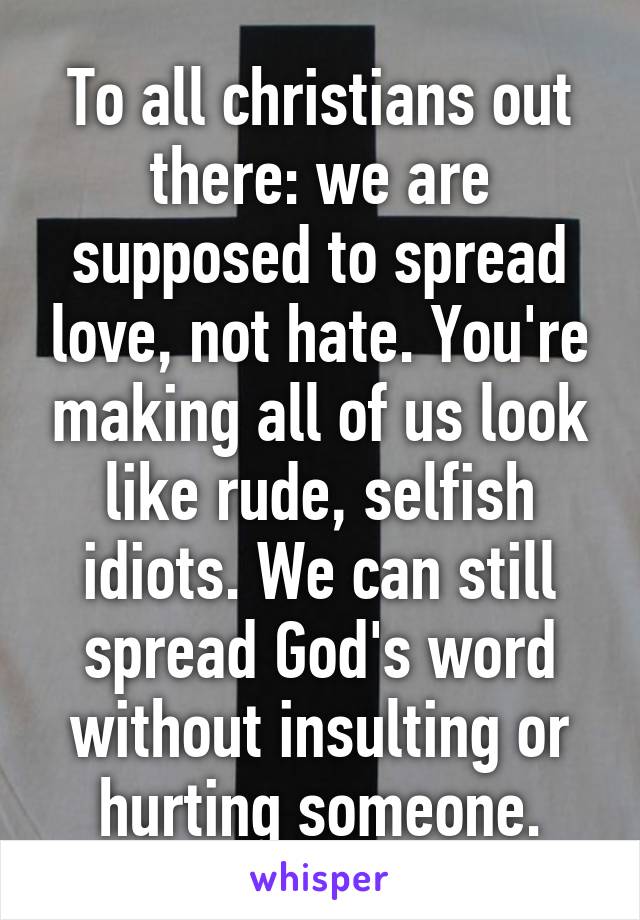 To all christians out there: we are supposed to spread love, not hate. You're making all of us look like rude, selfish idiots. We can still spread God's word without insulting or hurting someone.