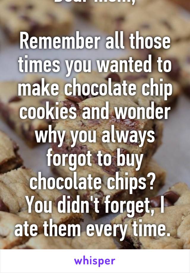 Dear mom,

Remember all those times you wanted to make chocolate chip cookies and wonder why you always forgot to buy chocolate chips? 
You didn't forget, I ate them every time. 

Love you~