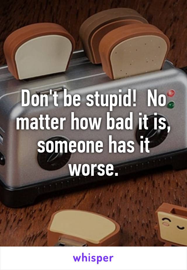 Don't be stupid!  No matter how bad it is, someone has it worse.