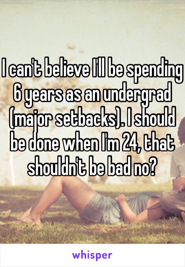 I can't believe I'll be spending 6 years as an undergrad (major setbacks). I should be done when I'm 24, that shouldn't be bad no?