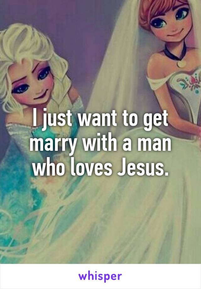 I just want to get marry with a man who loves Jesus.