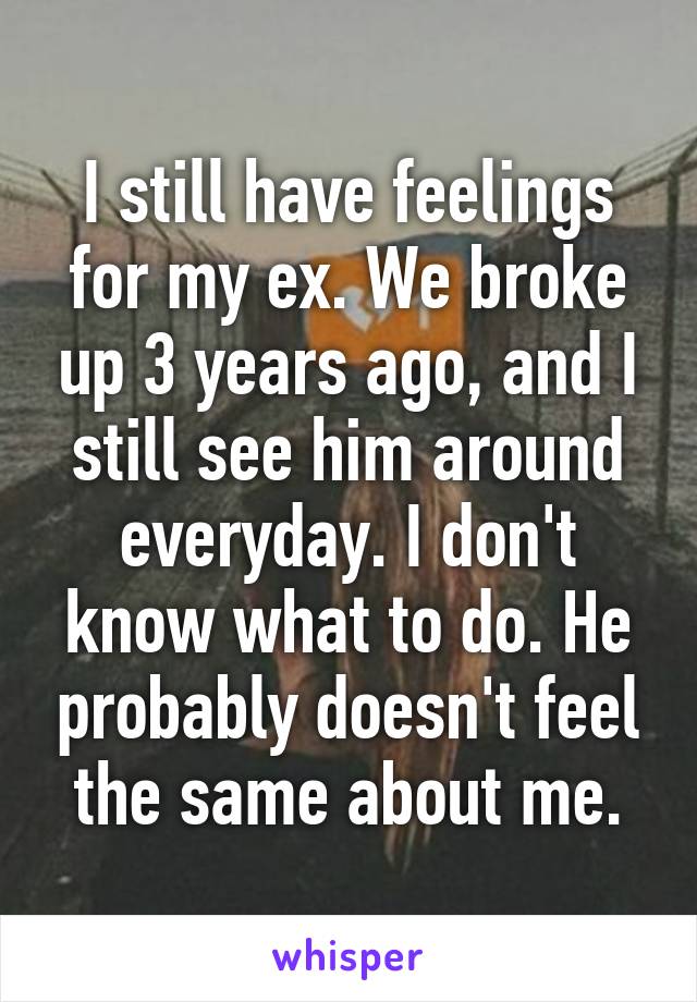 I still have feelings for my ex. We broke up 3 years ago, and I still see him around everyday. I don't know what to do. He probably doesn't feel the same about me.