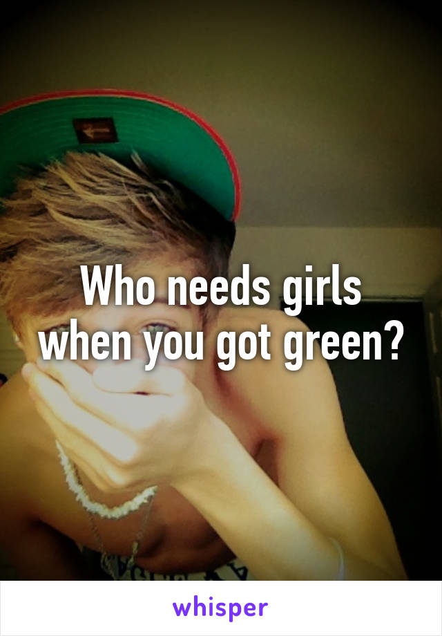 Who needs girls when you got green?