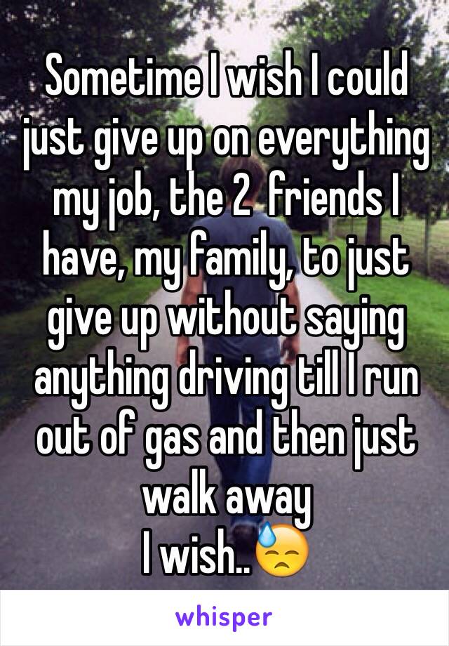 Sometime I wish I could just give up on everything my job, the 2  friends I have, my family, to just give up without saying anything driving till I run out of gas and then just walk away 
I wish..😓