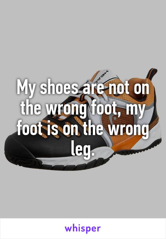 My shoes are not on the wrong foot, my foot is on the wrong leg.