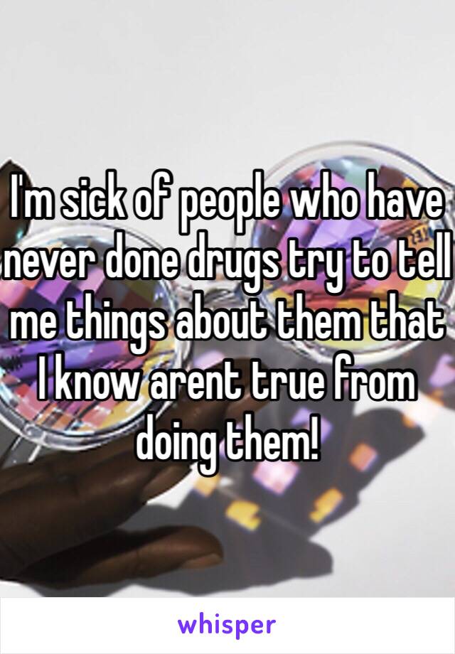 I'm sick of people who have never done drugs try to tell me things about them that I know arent true from doing them!