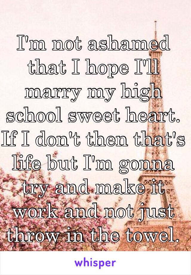 I'm not ashamed that I hope I'll marry my high school sweet heart. If I don't then that's life but I'm gonna try and make it work and not just throw in the towel. 