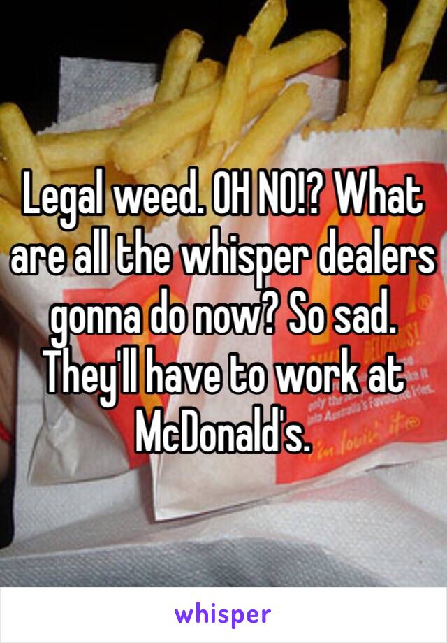 Legal weed. OH NO!? What are all the whisper dealers gonna do now? So sad. They'll have to work at McDonald's.