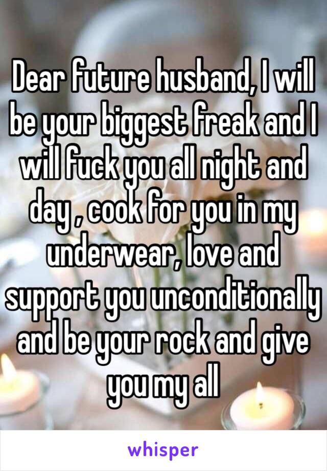 Dear future husband, I will be your biggest freak and I will fuck you all night and day , cook for you in my underwear, love and support you unconditionally and be your rock and give you my all 