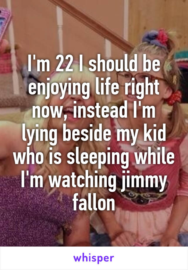 I'm 22 I should be enjoying life right now, instead I'm lying beside my kid who is sleeping while I'm watching jimmy fallon