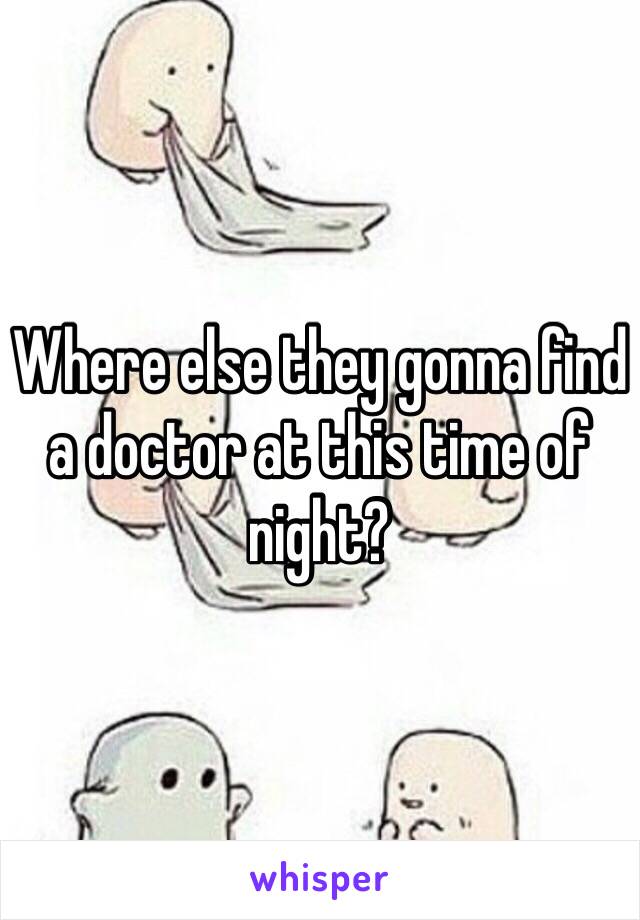 Where else they gonna find a doctor at this time of night?