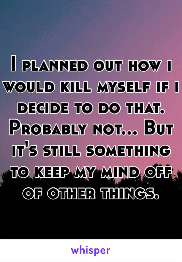 I planned out how i would kill myself if i decide to do that. Probably not... But it's still something to keep my mind off of other things.