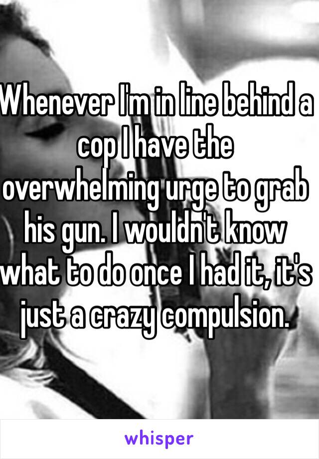 Whenever I'm in line behind a cop I have the overwhelming urge to grab his gun. I wouldn't know what to do once I had it, it's just a crazy compulsion. 