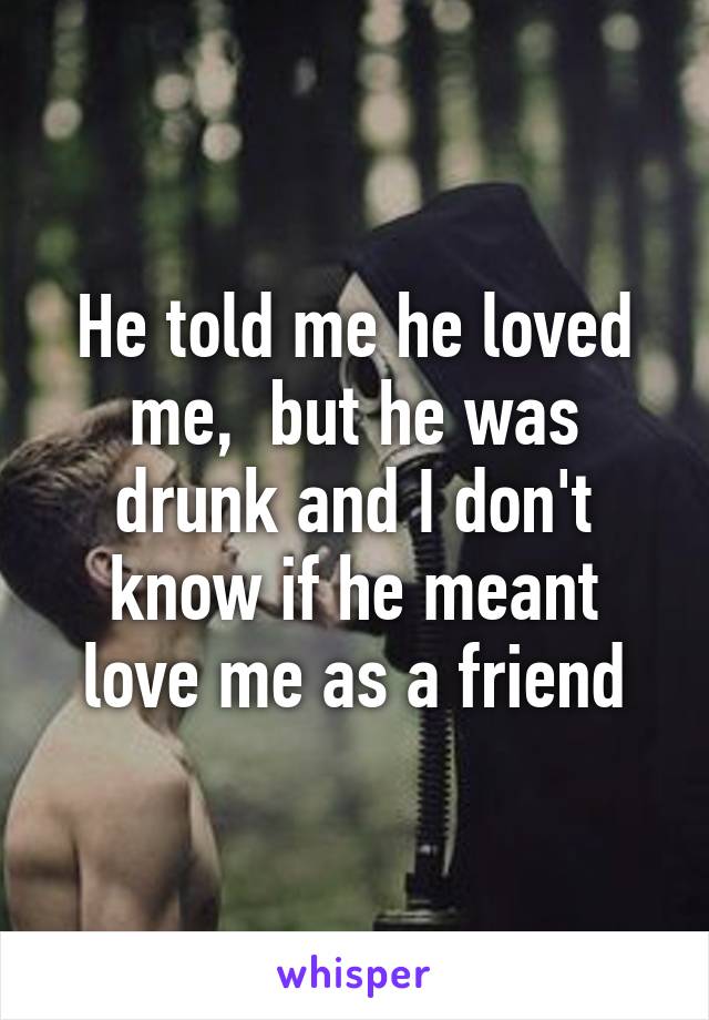 He told me he loved me,  but he was drunk and I don't know if he meant love me as a friend