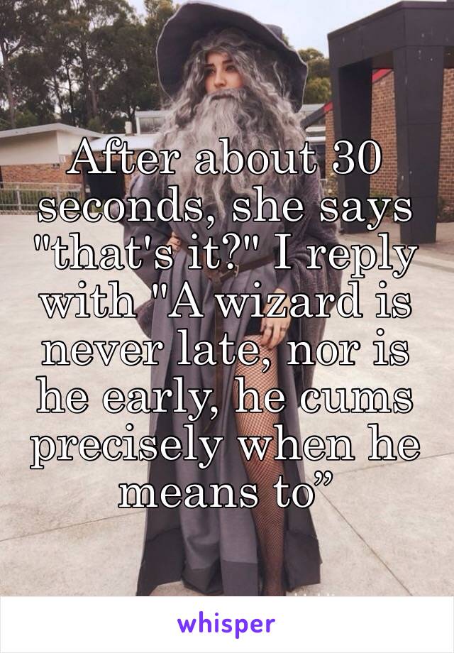 After about 30 seconds, she says "that's it?" I reply with "A wizard is never late, nor is he early, he cums precisely when he means to”