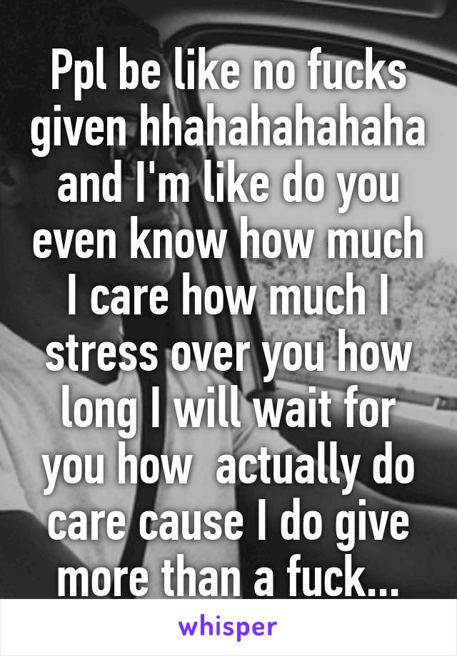 Ppl be like no fucks given hhahahahahaha and I'm like do you even know how much I care how much I stress over you how long I will wait for you how  actually do care cause I do give more than a fuck...