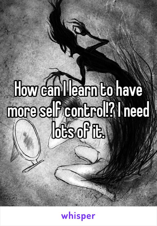 How can I learn to have more self control!? I need lots of it. 