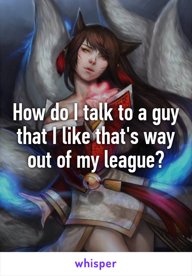 How do I talk to a guy that I like that's way out of my league?