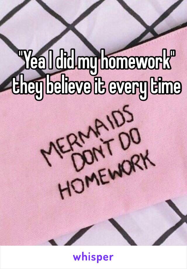 "Yea I did my homework" they believe it every time