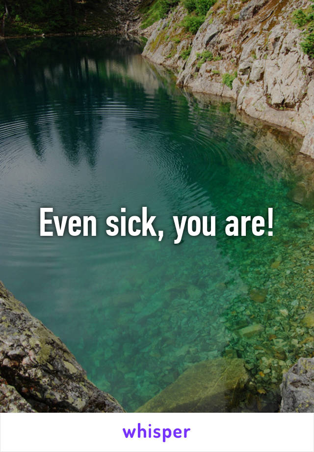 Even sick, you are!