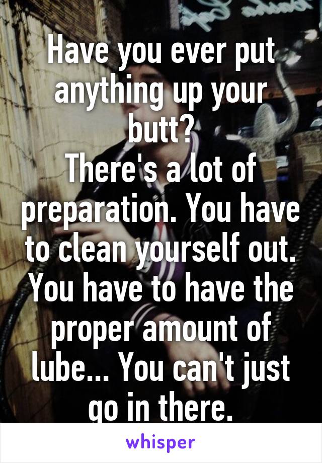 Have you ever put anything up your butt?
There's a lot of preparation. You have to clean yourself out. You have to have the proper amount of lube... You can't just go in there.