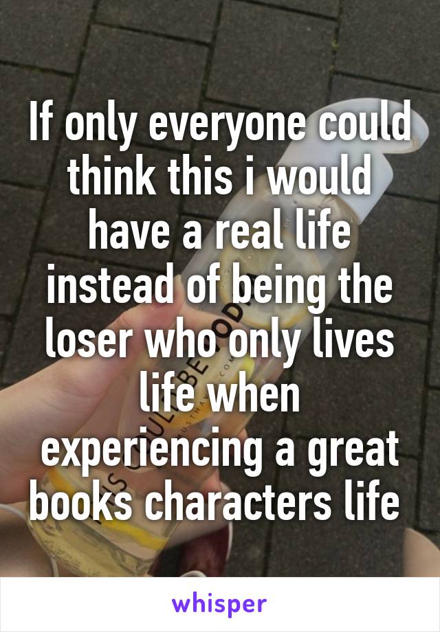 If only everyone could think this i would have a real life instead of being the loser who only lives life when experiencing a great books characters life 