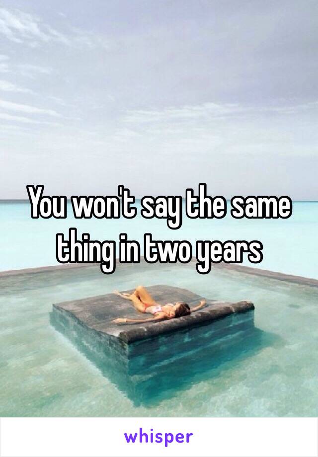 You won't say the same thing in two years