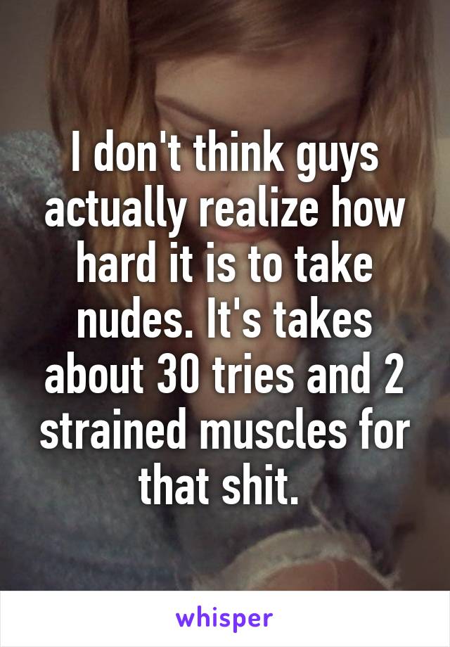 I don't think guys actually realize how hard it is to take nudes. It's takes about 30 tries and 2 strained muscles for that shit. 