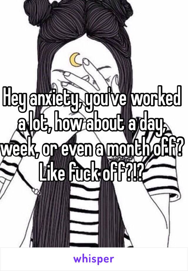 Hey anxiety, you've worked a lot, how about a day, week, or even a month off? Like fuck off?!?