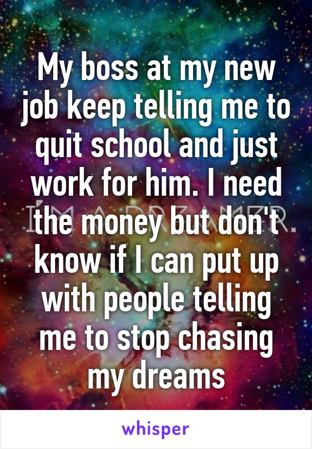 My boss at my new job keep telling me to quit school and just work for him. I need the money but don't know if I can put up with people telling me to stop chasing my dreams