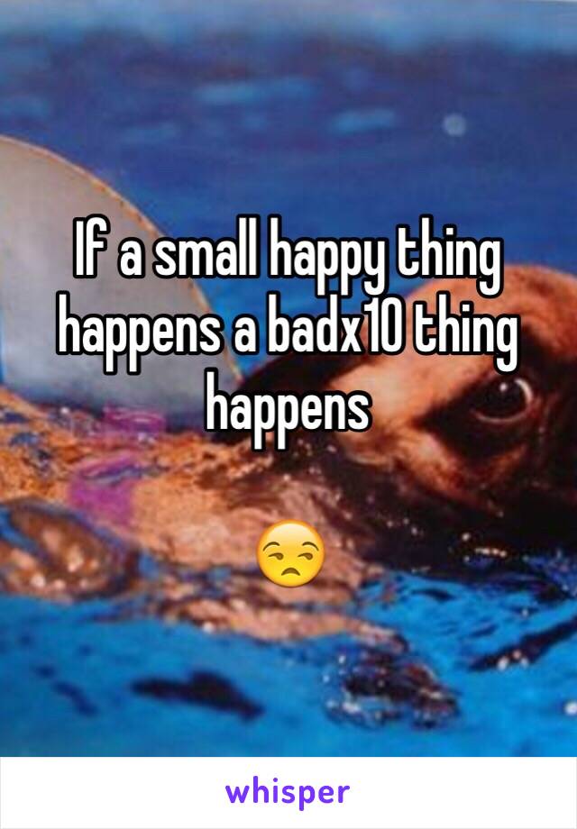 If a small happy thing happens a badx10 thing happens 

😒