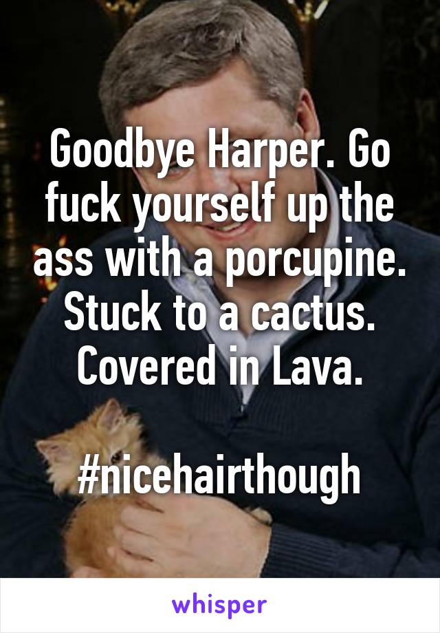 Goodbye Harper. Go fuck yourself up the ass with a porcupine.
Stuck to a cactus.
Covered in Lava.

#nicehairthough