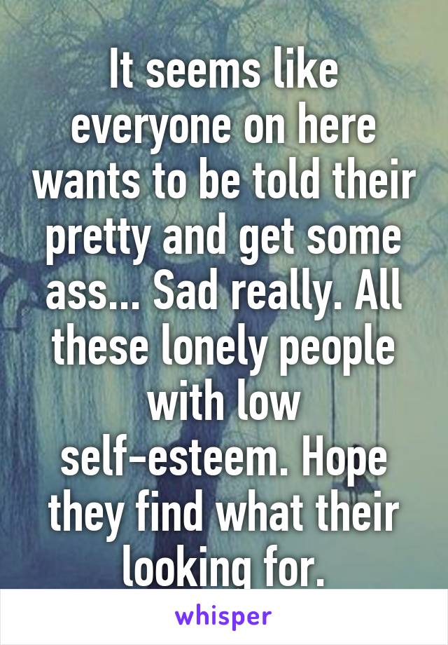 It seems like everyone on here wants to be told their pretty and get some ass... Sad really. All these lonely people with low self-esteem. Hope they find what their looking for.