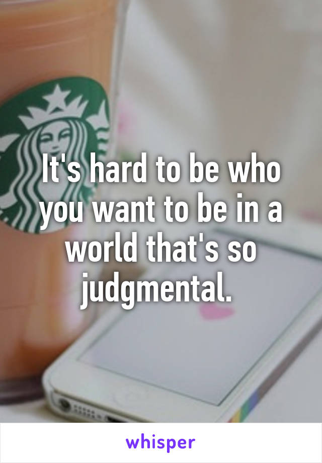 It's hard to be who you want to be in a world that's so judgmental. 