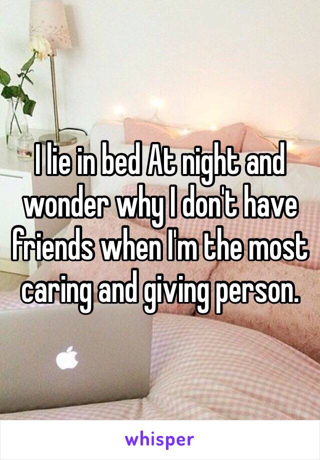 I lie in bed At night and wonder why I don't have friends when I'm the most caring and giving person. 