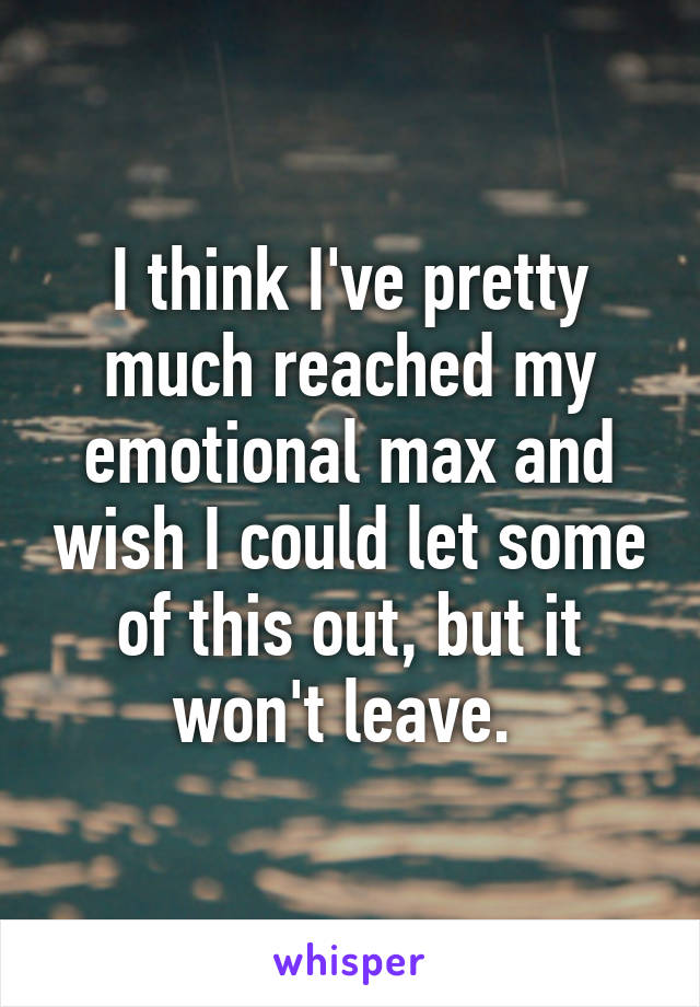 I think I've pretty much reached my emotional max and wish I could let some of this out, but it won't leave. 