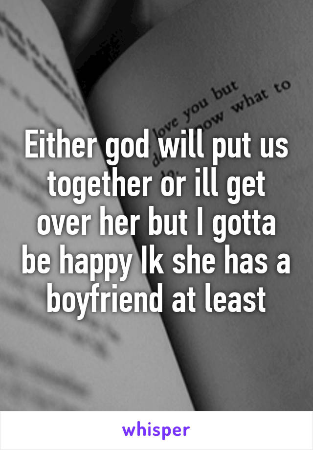 Either god will put us together or ill get over her but I gotta be happy Ik she has a boyfriend at least